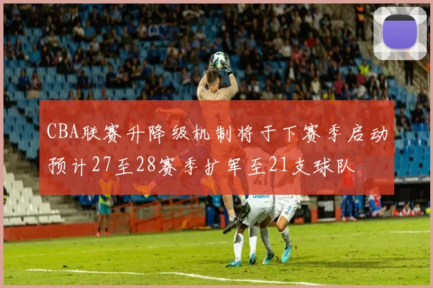 CBA联赛升降级机制将于下赛季启动预计27至28赛季扩军至21支球队