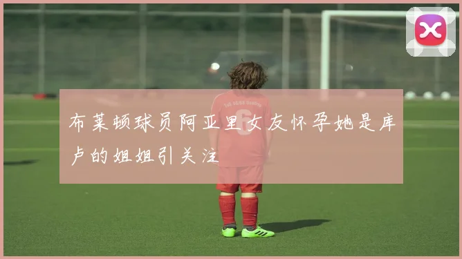 布莱顿球员阿亚里女友怀孕她是库卢的姐姐引关注