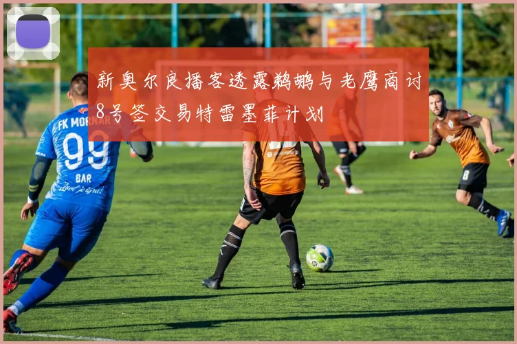 新奥尔良播客透露鹈鹕与老鹰商讨8号签交易特雷墨菲计划
