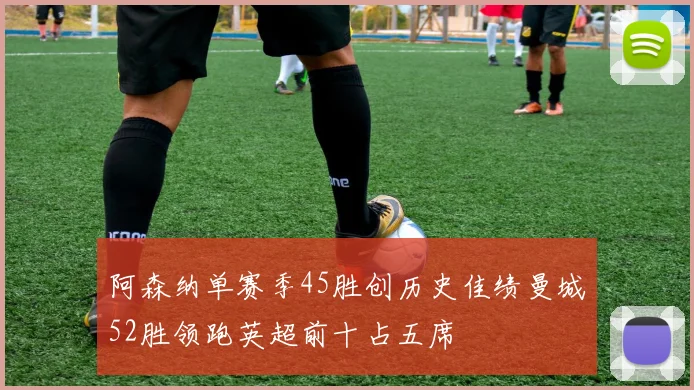 阿森纳单赛季45胜创历史佳绩曼城52胜领跑英超前十占五席