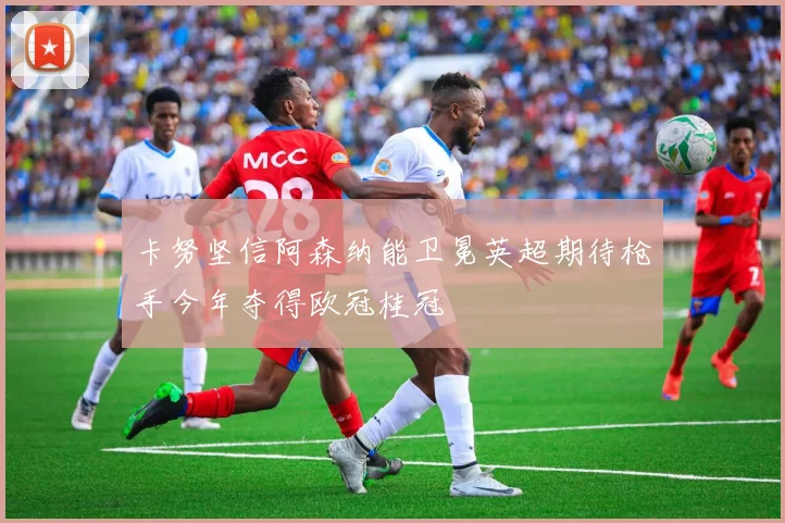 卡努坚信阿森纳能卫冕英超期待枪手今年夺得欧冠桂冠
