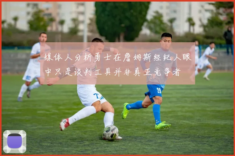 媒体人分析勇士在詹姆斯经纪人眼中只是谈判工具并非真正竞争者