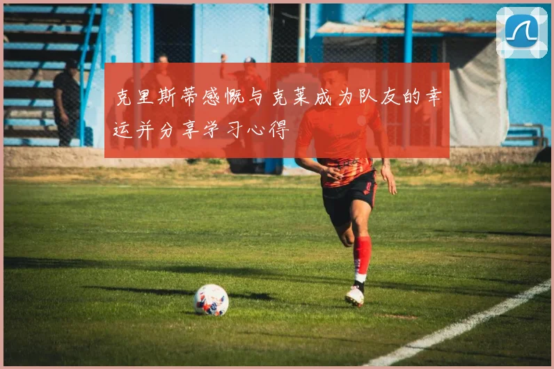 克里斯蒂感慨与克莱成为队友的幸运并分享学习心得