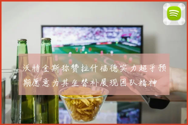 沃特金斯称赞拉什福德实力超乎预期愿意为其坐替补展现团队精神