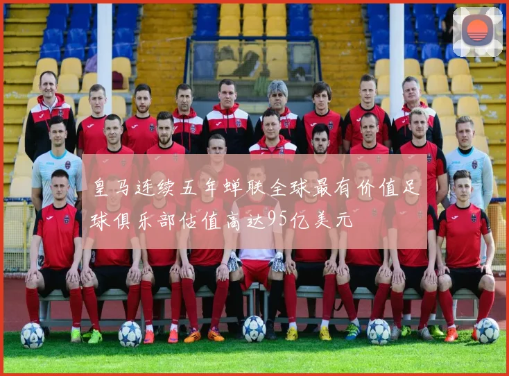 皇马连续五年蝉联全球最有价值足球俱乐部估值高达95亿美元