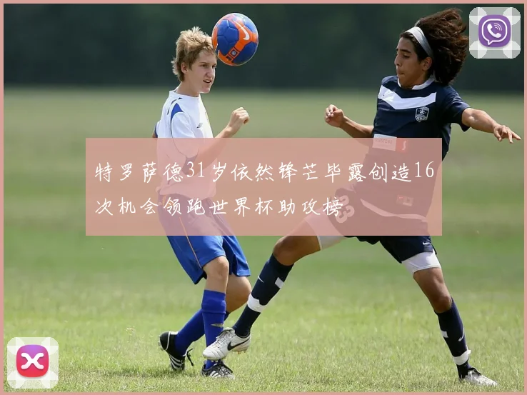 特罗萨德31岁依然锋芒毕露创造16次机会领跑世界杯助攻榜