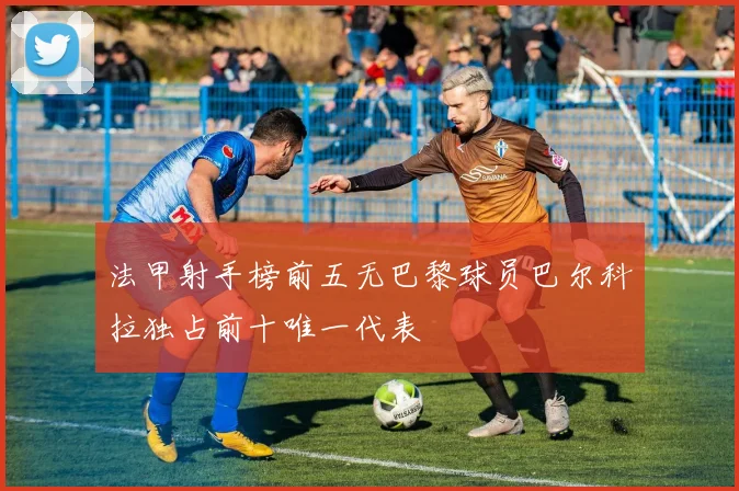 法甲射手榜前五无巴黎球员巴尔科拉独占前十唯一代表