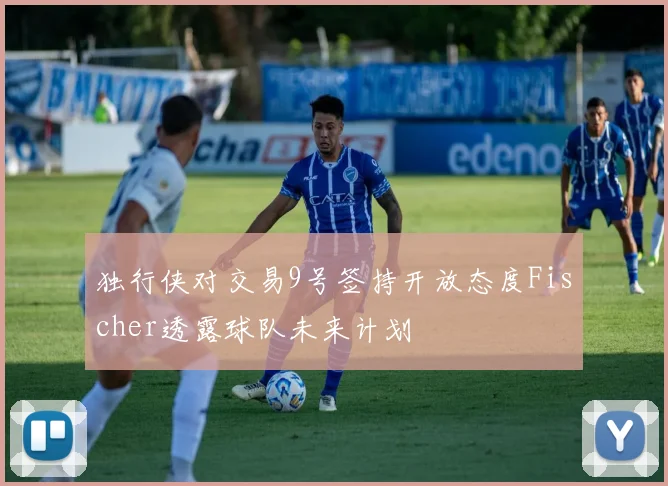 独行侠对交易9号签持开放态度Fischer透露球队未来计划