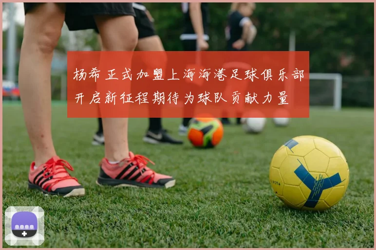 杨希正式加盟上海海港足球俱乐部开启新征程期待为球队贡献力量