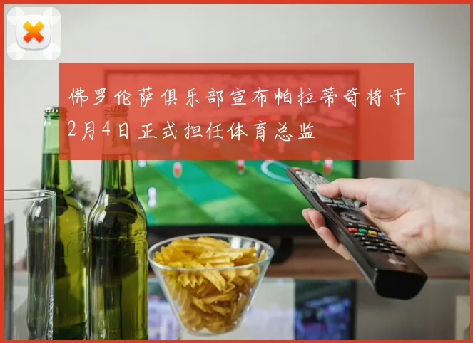 佛罗伦萨俱乐部宣布帕拉蒂奇将于2月4日正式担任体育总监