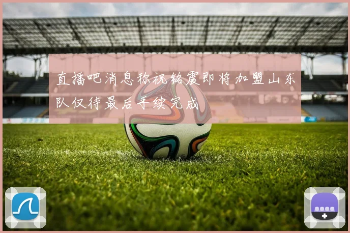 直播吧消息称祝铭震即将加盟山东队仅待最后手续完成