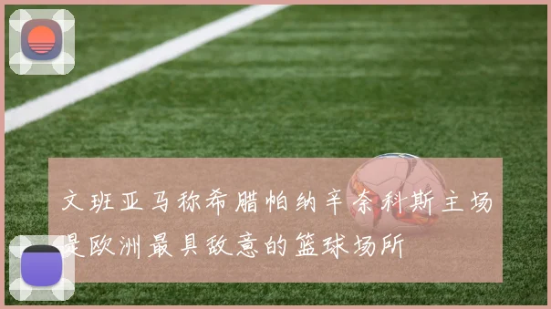 文班亚马称希腊帕纳辛奈科斯主场是欧洲最具敌意的篮球场所