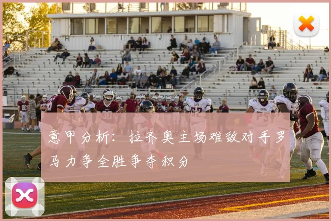 意甲分析：拉齐奥主场难敌对手罗马力争全胜争夺积分