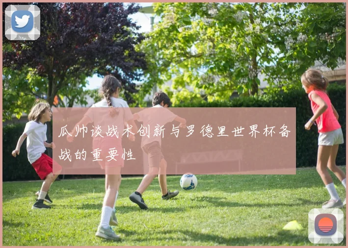 瓜帅谈战术创新与罗德里世界杯备战的重要性