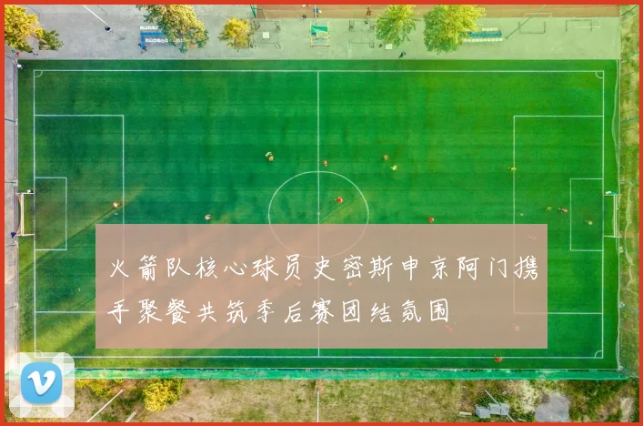 火箭队核心球员史密斯申京阿门携手聚餐共筑季后赛团结氛围