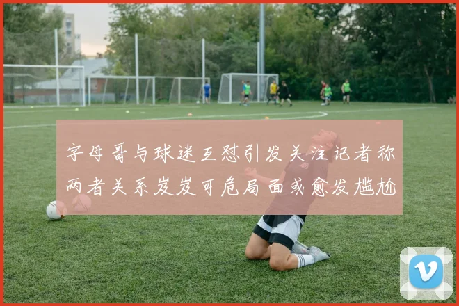 字母哥与球迷互怼引发关注记者称两者关系岌岌可危局面或愈发尴尬