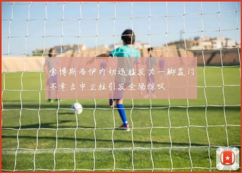 索博斯洛伊内切迅猛发力一脚轰门不幸击中立柱引发全场惊叹