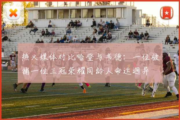 热火媒体对比哈登与韦德：一位被捕一位三冠荣耀同龄人命运迥异