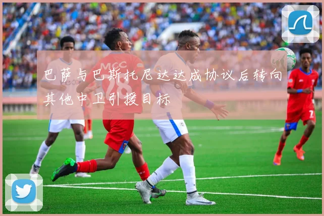 巴萨与巴斯托尼达达成协议后转向其他中卫引援目标