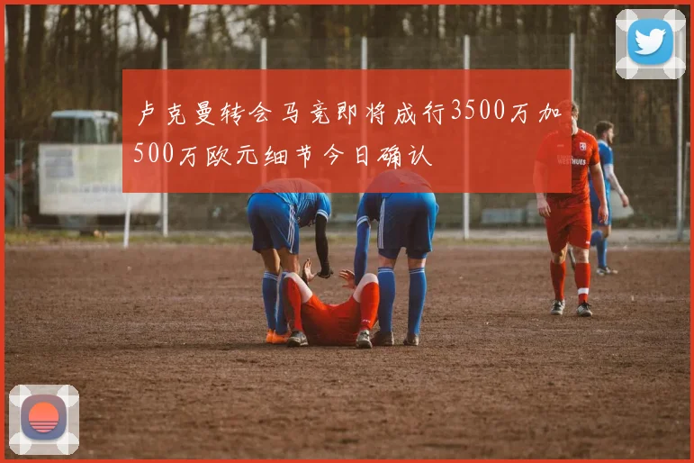 卢克曼转会马竞即将成行3500万加500万欧元细节今日确认