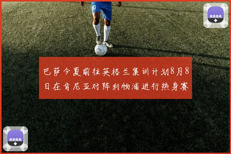 巴萨今夏前往英格兰集训计划8月8日在肯尼亚对阵利物浦进行热身赛