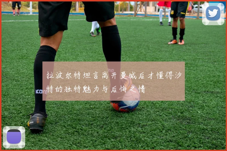 拉波尔特坦言离开曼城后才懂得沙特的独特魅力与后悔之情