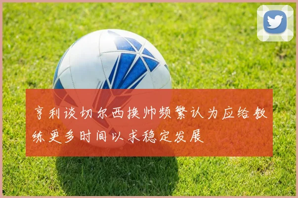 亨利谈切尔西换帅频繁认为应给教练更多时间以求稳定发展