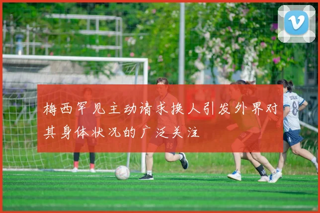 梅西罕见主动请求换人引发外界对其身体状况的广泛关注